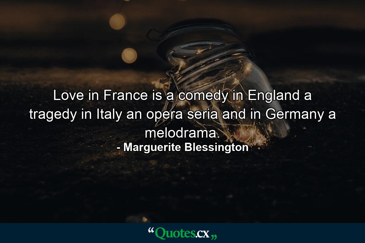 Love in France is a comedy  in England a tragedy  in Italy an opera seria  and in Germany a melodrama. - Quote by Marguerite Blessington