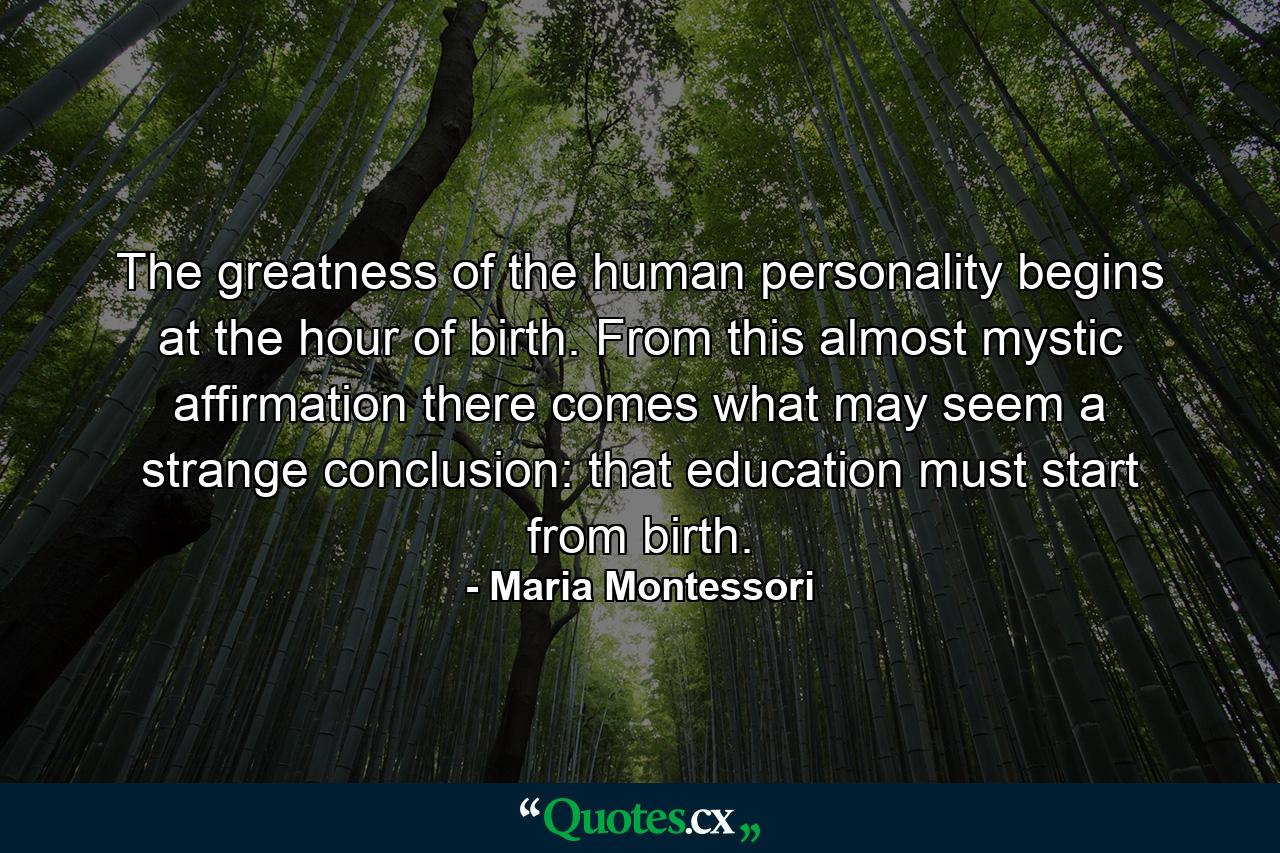 The greatness of the human personality begins at the hour of birth. From this almost mystic affirmation there comes what may seem a strange conclusion: that education must start from birth. - Quote by Maria Montessori