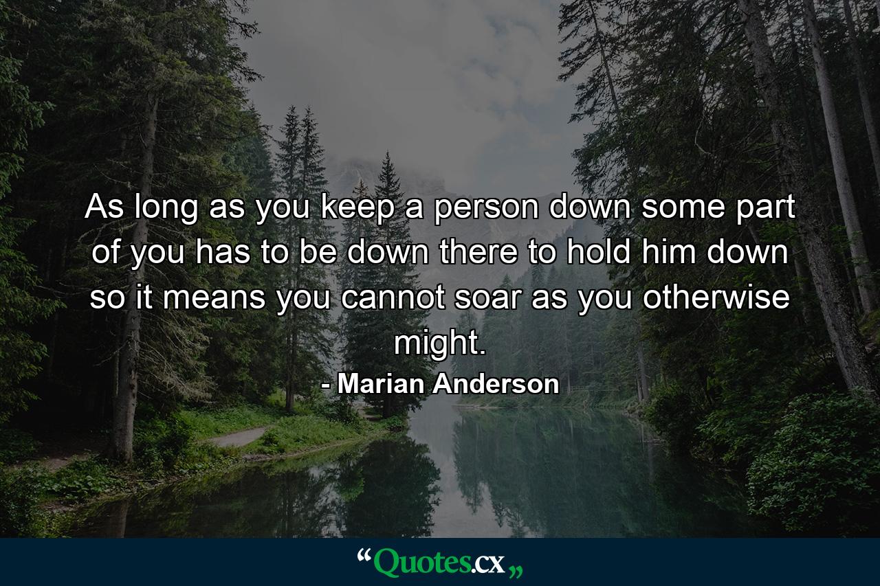 As long as you keep a person down  some part of you has to be down there to hold him down  so it means you cannot soar as you otherwise might. - Quote by Marian Anderson