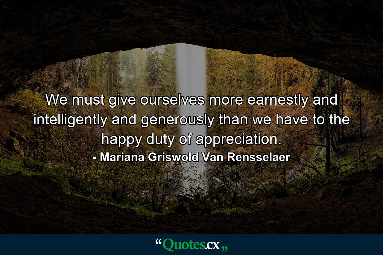 We must give ourselves more earnestly and intelligently and generously than we have to the happy duty of appreciation. - Quote by Mariana Griswold Van Rensselaer