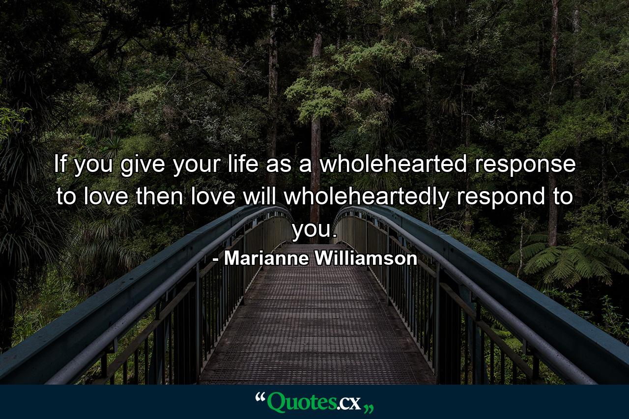 If you give your life as a wholehearted response to love  then love will wholeheartedly respond to you. - Quote by Marianne Williamson