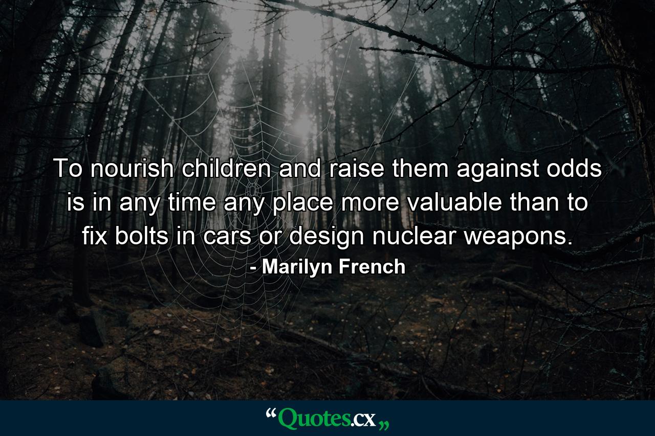 To nourish children and raise them against odds is in any time  any place  more valuable than to fix bolts in cars or design nuclear weapons. - Quote by Marilyn French