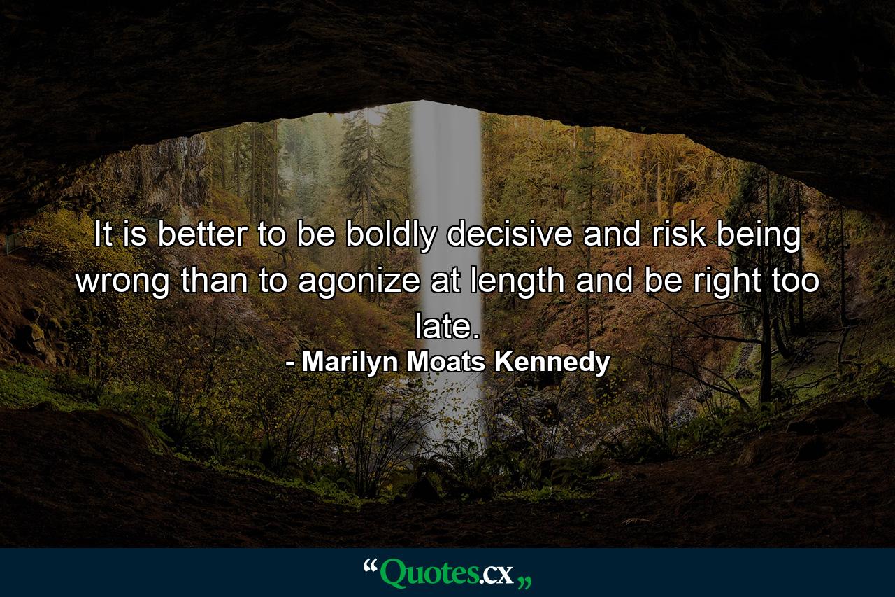 It is better to be boldly decisive and risk being wrong than to agonize at length and be right too late. - Quote by Marilyn Moats Kennedy