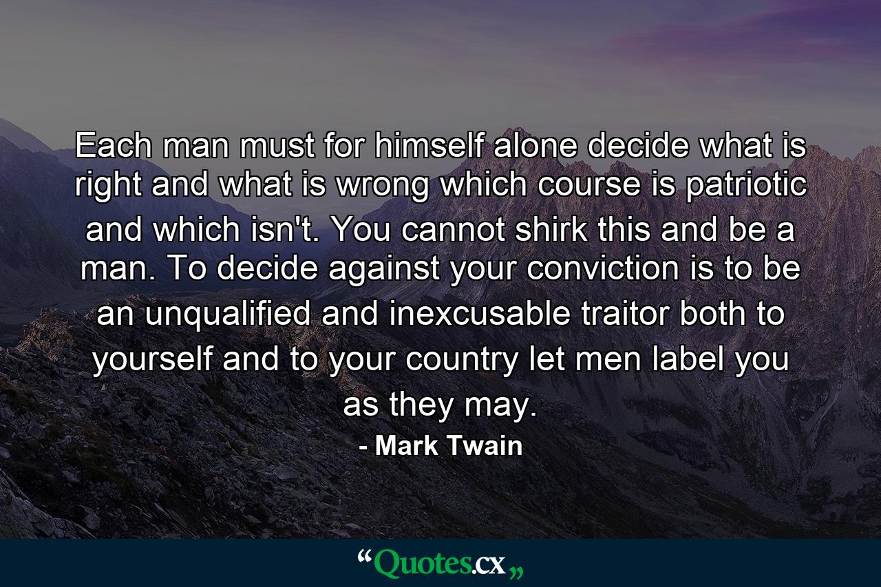 Each man must for himself alone decide what is right and what is wrong  which course is patriotic and which isn't. You cannot shirk this and be a man. To decide against your conviction is to be an unqualified and inexcusable traitor  both to yourself and to your country  let men label you as they may. - Quote by Mark Twain