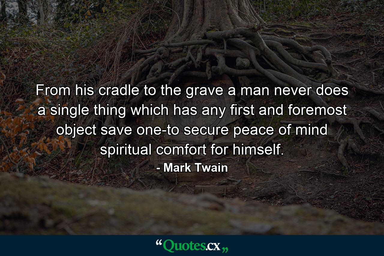 From his cradle to the grave  a man never does a single thing which has any first and foremost object save one-to secure peace of mind  spiritual comfort  for himself. - Quote by Mark Twain