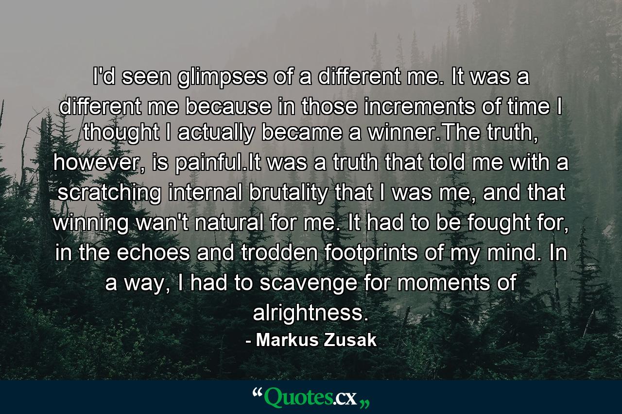 I'd seen glimpses of a different me. It was a different me because in those increments of time I thought I actually became a winner.The truth, however, is painful.It was a truth that told me with a scratching internal brutality that I was me, and that winning wan't natural for me. It had to be fought for, in the echoes and trodden footprints of my mind. In a way, I had to scavenge for moments of alrightness. - Quote by Markus Zusak