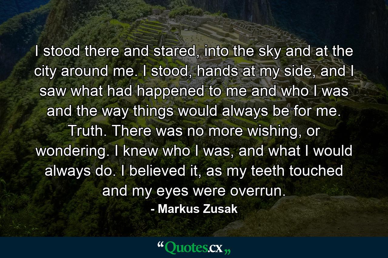 I stood there and stared, into the sky and at the city around me. I stood, hands at my side, and I saw what had happened to me and who I was and the way things would always be for me. Truth. There was no more wishing, or wondering. I knew who I was, and what I would always do. I believed it, as my teeth touched and my eyes were overrun. - Quote by Markus Zusak