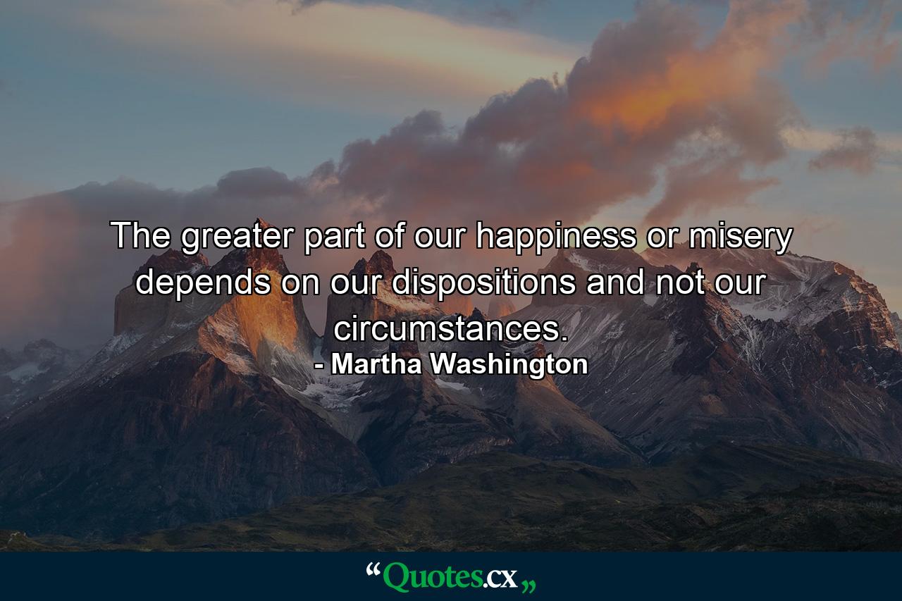 The greater part of our happiness or misery depends on our dispositions  and not our circumstances. - Quote by Martha Washington