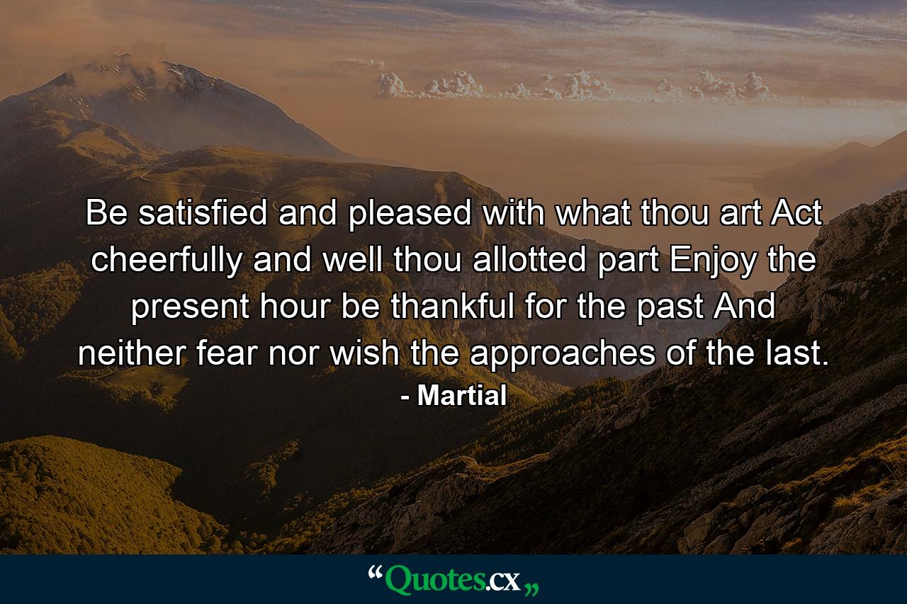 Be satisfied  and pleased with what thou art  Act cheerfully and well thou allotted part  Enjoy the present hour  be thankful for the past  And neither fear  nor wish  the approaches of the last. - Quote by Martial