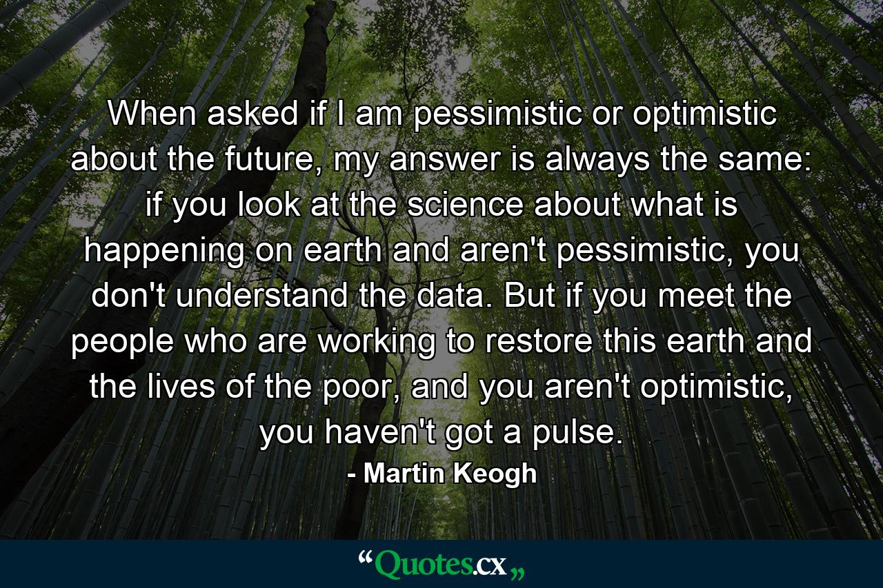 When asked if I am pessimistic or optimistic about the future, my answer is always the same: if you look at the science about what is happening on earth and aren't pessimistic, you don't understand the data. But if you meet the people who are working to restore this earth and the lives of the poor, and you aren't optimistic, you haven't got a pulse. - Quote by Martin Keogh