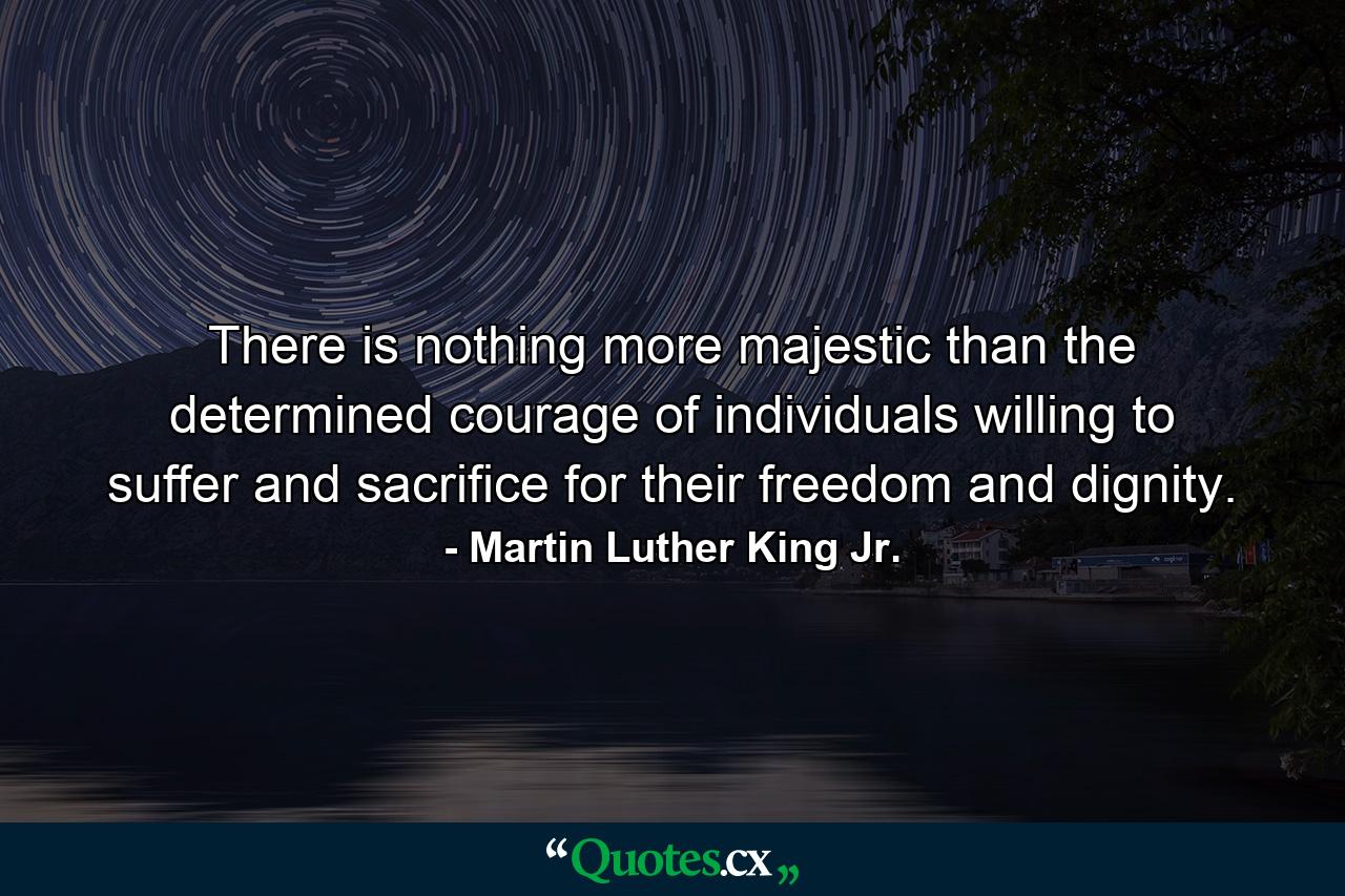 There is nothing more majestic than the determined courage of individuals willing to suffer and sacrifice for their freedom and dignity. - Quote by Martin Luther King Jr.