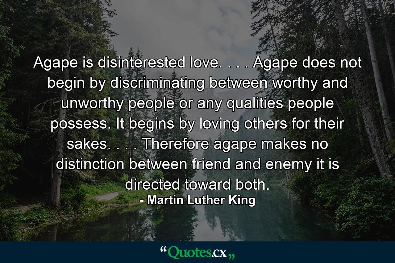 Agape is disinterested love. . . . Agape does not begin by discriminating between worthy and unworthy people  or any qualities people possess. It begins by loving others for their sakes. . . . Therefore  agape makes no distinction between friend and enemy  it is directed toward both. - Quote by Martin Luther King