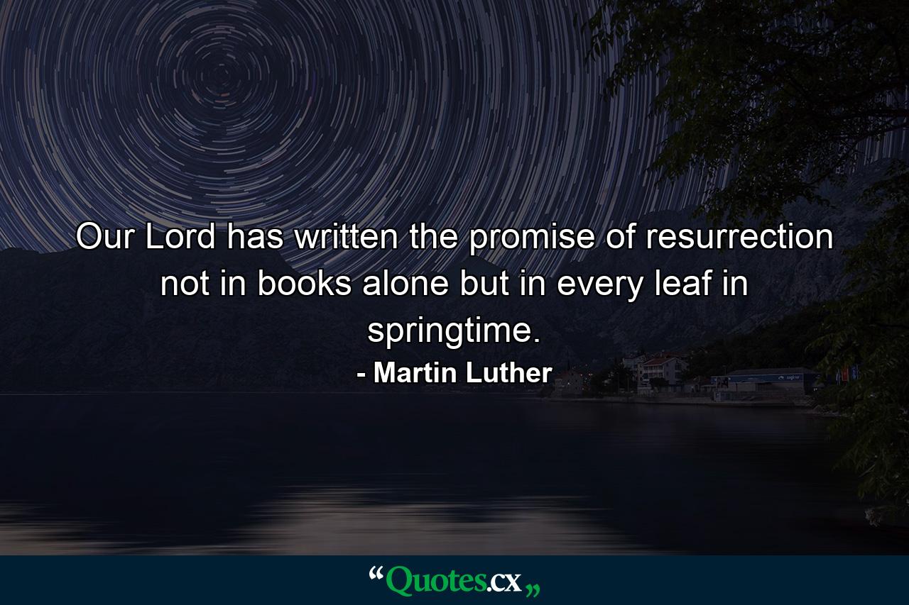 Our Lord has written the promise of resurrection  not in books alone  but in every leaf in springtime. - Quote by Martin Luther