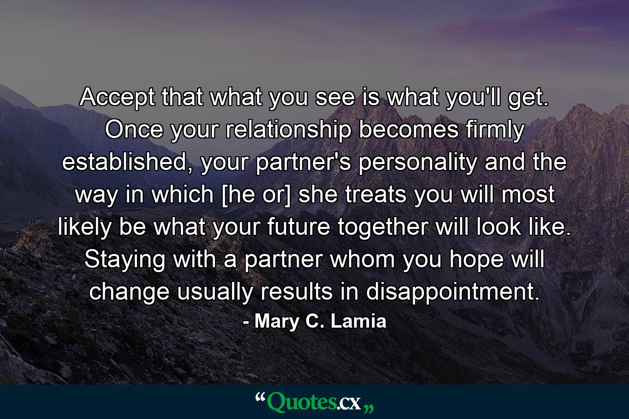 Accept that what you see is what you'll get. Once your relationship becomes firmly established, your partner's personality and the way in which [he or] she treats you will most likely be what your future together will look like. Staying with a partner whom you hope will change usually results in disappointment. - Quote by Mary C. Lamia