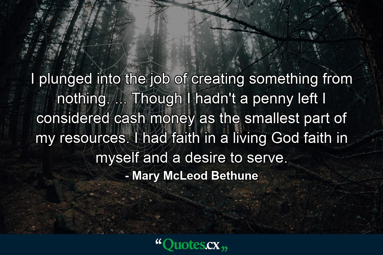 I plunged into the job of creating something from nothing. ... Though I hadn't a penny left  I considered cash money as the smallest part of my resources. I had faith in a living God  faith in myself  and a desire to serve. - Quote by Mary McLeod Bethune