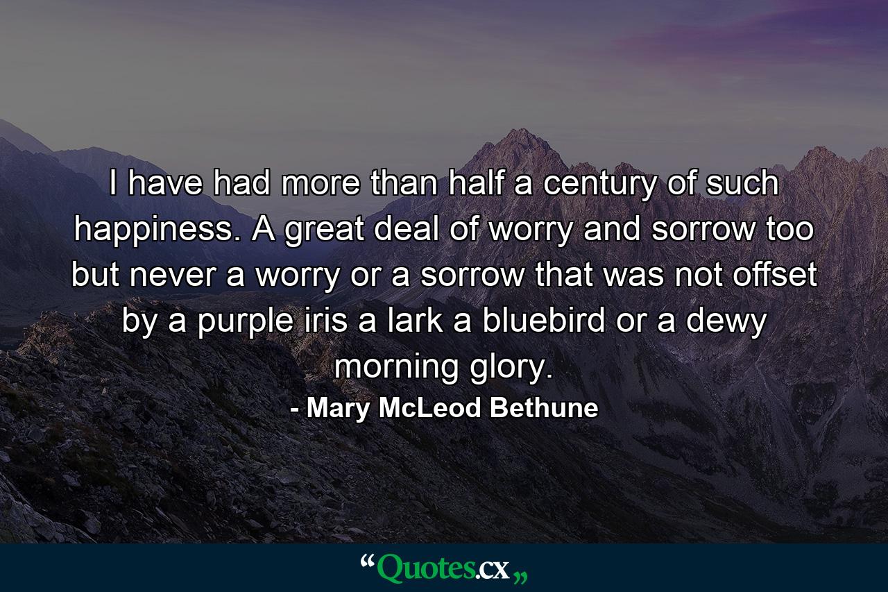 I have had more than half a century of such happiness. A great deal of worry and sorrow  too  but never a worry or a sorrow that was not offset by a purple iris  a lark  a bluebird  or a dewy morning glory. - Quote by Mary McLeod Bethune