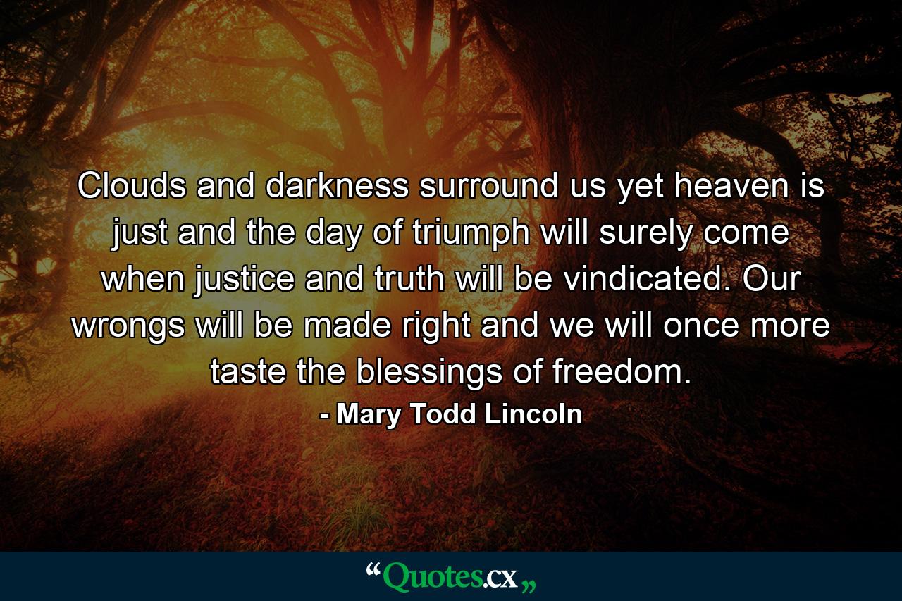 Clouds and darkness surround us  yet heaven is just  and the day of triumph will surely come  when justice and truth will be vindicated. Our wrongs will be made right  and we will once more taste the blessings of freedom. - Quote by Mary Todd Lincoln