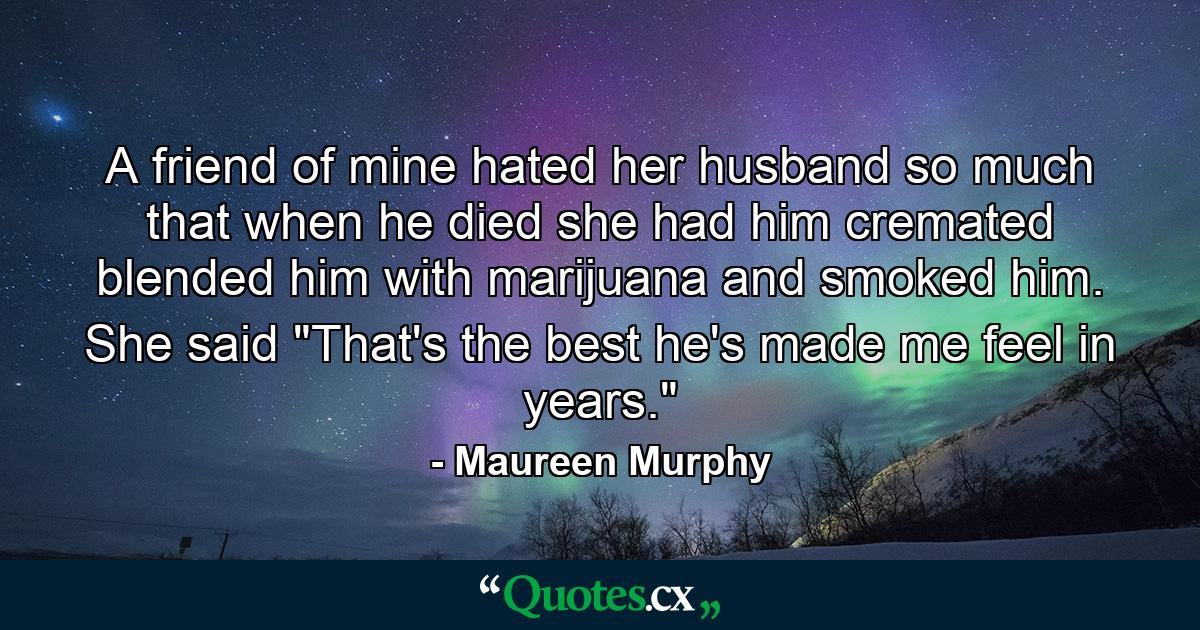 A friend of mine hated her husband so much that when he died she had him cremated  blended him with marijuana  and smoked him. She said  