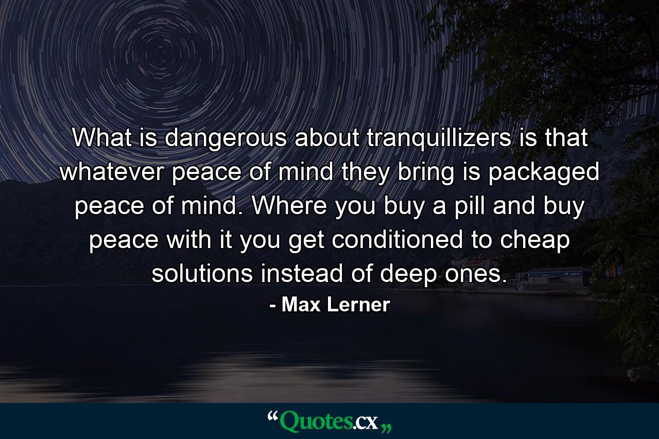 What is dangerous about tranquillizers is that whatever peace of mind they bring is packaged peace of mind. Where you buy a pill and buy peace with it  you get conditioned to cheap solutions instead of deep ones. - Quote by Max Lerner