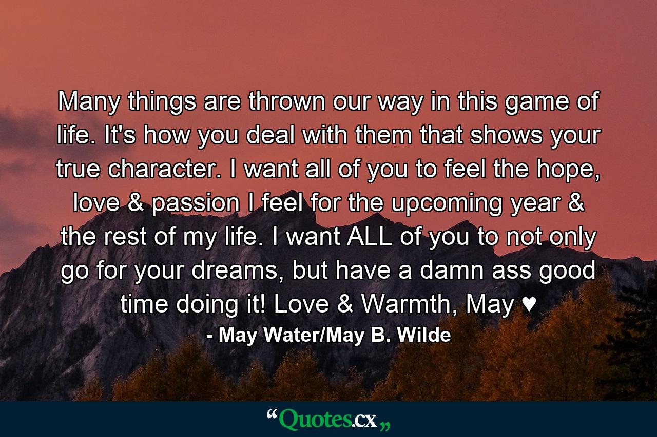 Many things are thrown our way in this game of life. It's how you deal with them that shows your true character. I want all of you to feel the hope, love & passion I feel for the upcoming year & the rest of my life. I want ALL of you to not only go for your dreams, but have a damn ass good time doing it! Love & Warmth, May ♥ - Quote by May Water/May B. Wilde