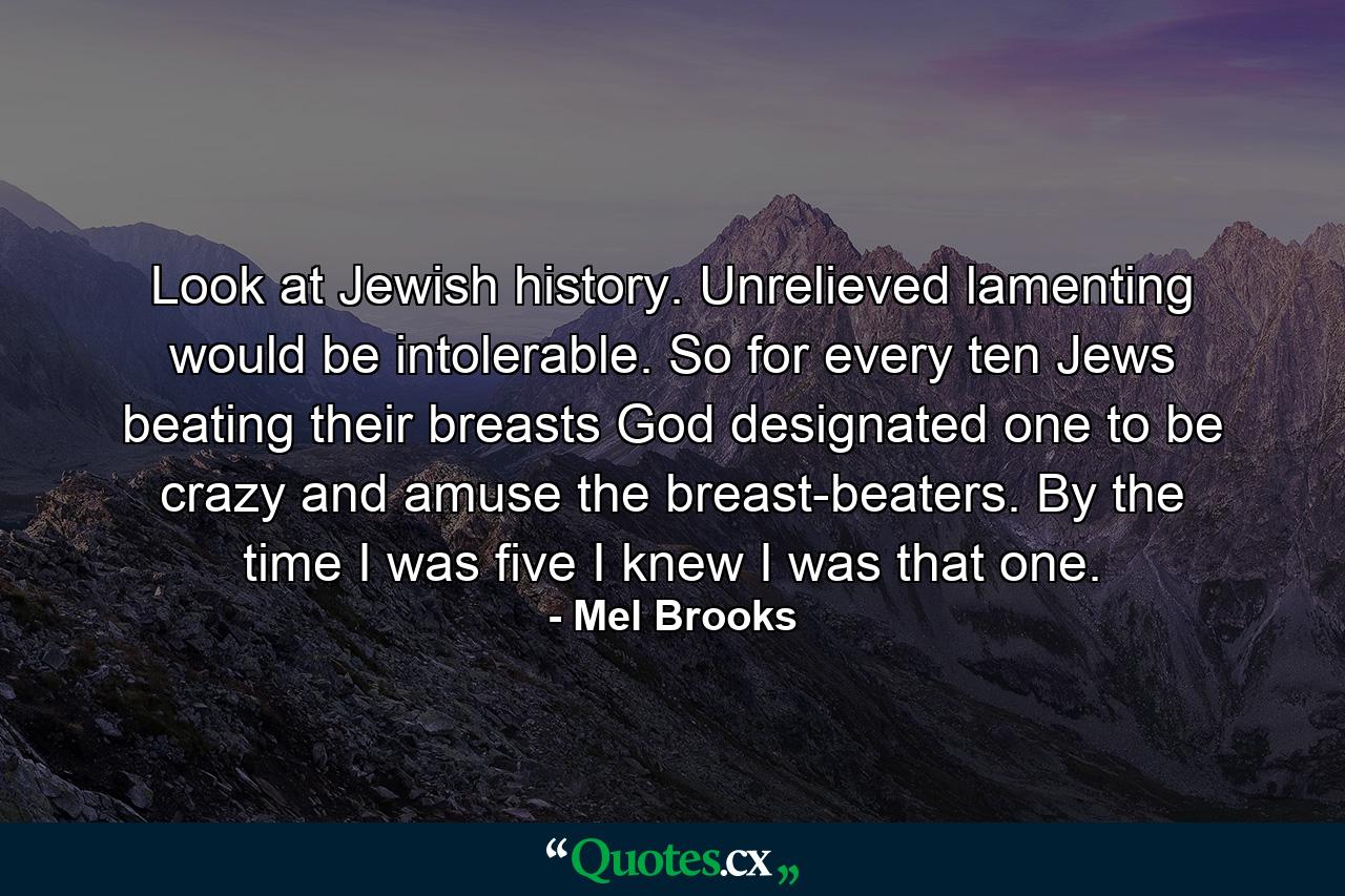 Look at Jewish history. Unrelieved lamenting would be intolerable. So  for every ten Jews beating their breasts  God designated one to be crazy and amuse the breast-beaters. By the time I was five I knew I was that one. - Quote by Mel Brooks