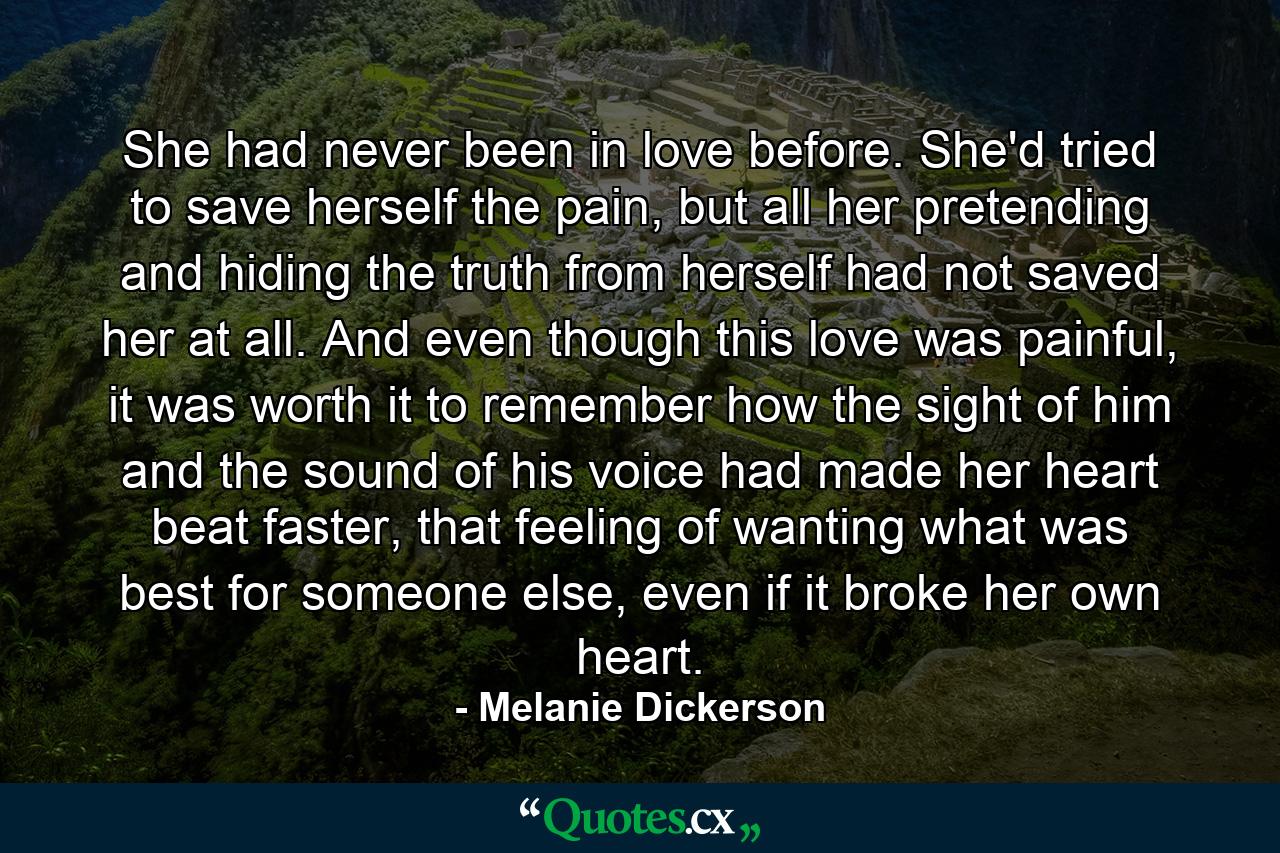 She had never been in love before. She'd tried to save herself the pain, but all her pretending and hiding the truth from herself had not saved her at all. And even though this love was painful, it was worth it to remember how the sight of him and the sound of his voice had made her heart beat faster, that feeling of wanting what was best for someone else, even if it broke her own heart. - Quote by Melanie Dickerson