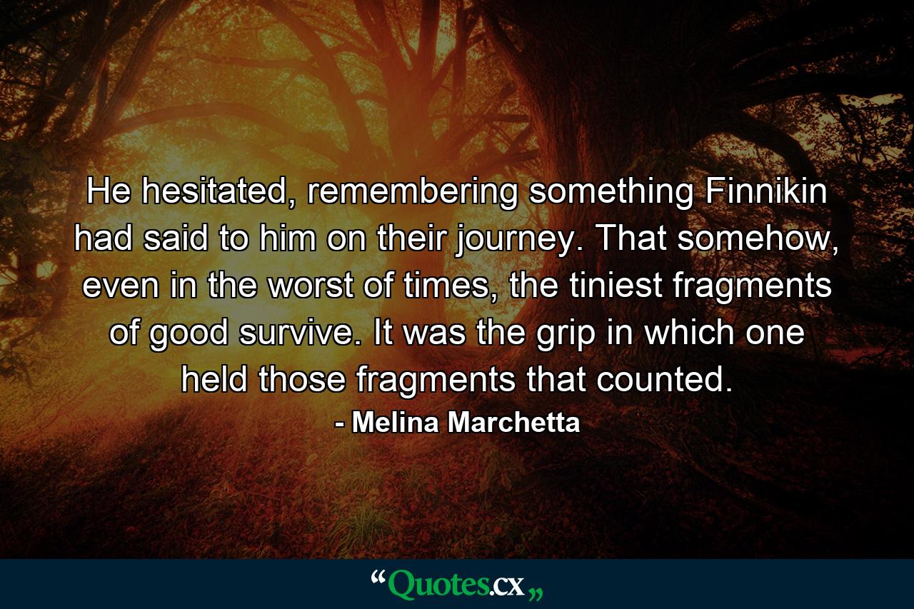 He hesitated, remembering something Finnikin had said to him on their journey. That somehow, even in the worst of times, the tiniest fragments of good survive. It was the grip in which one held those fragments that counted. - Quote by Melina Marchetta