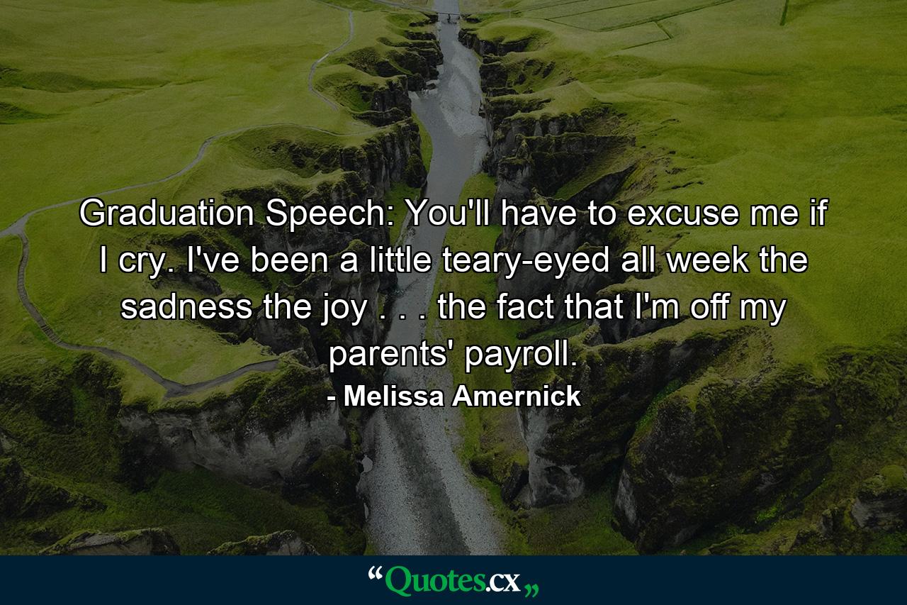 Graduation Speech: You'll have to excuse me if I cry. I've been a little teary-eyed all week  the sadness  the joy  . . . the fact that I'm off my parents' payroll. - Quote by Melissa Amernick