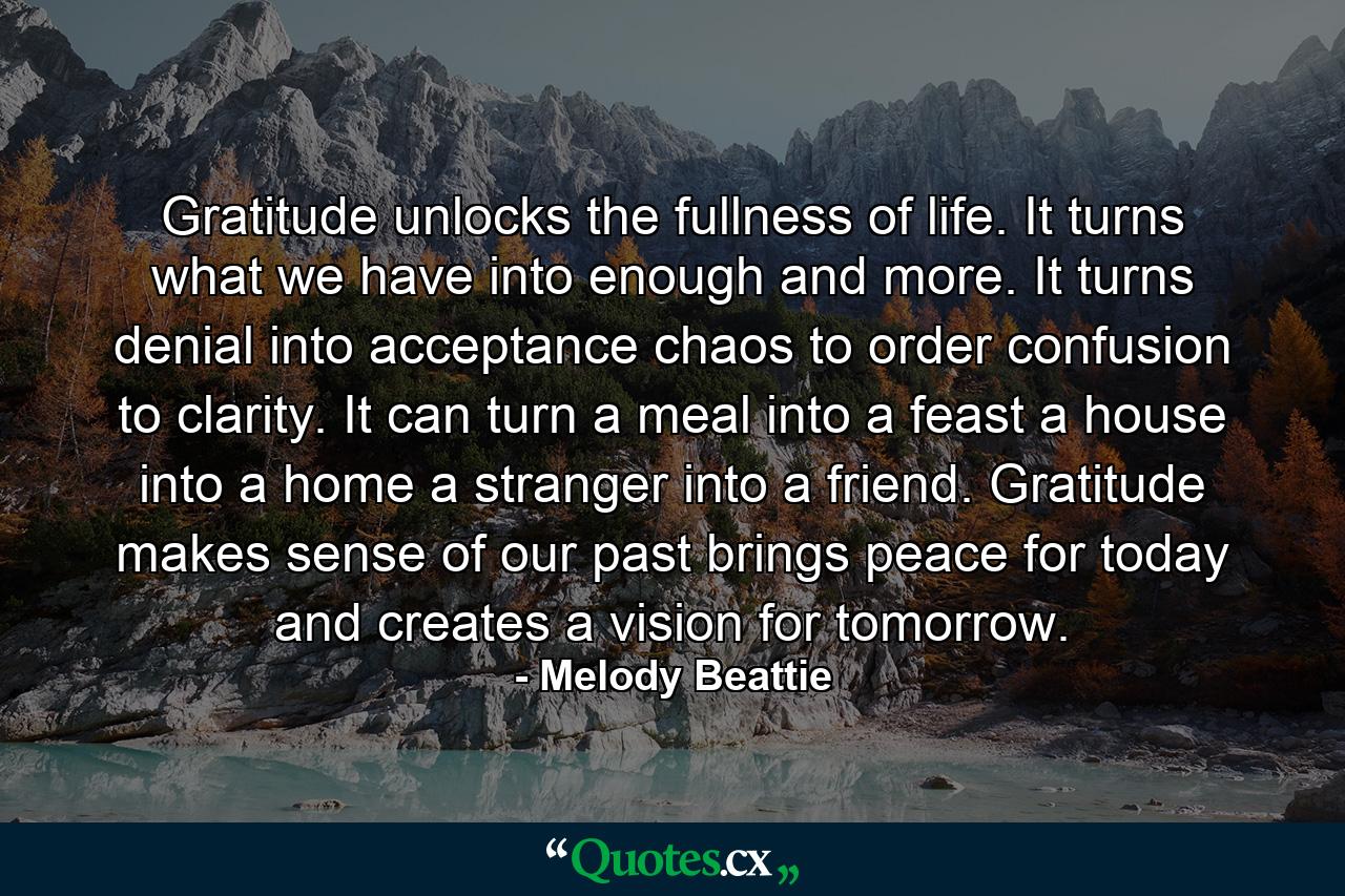 Gratitude unlocks the fullness of life. It turns what we have into enough  and more. It turns denial into acceptance  chaos to order  confusion to clarity. It can turn a meal into a feast  a house into a home  a stranger into a friend. Gratitude makes sense of our past  brings peace for today  and creates a vision for tomorrow. - Quote by Melody Beattie