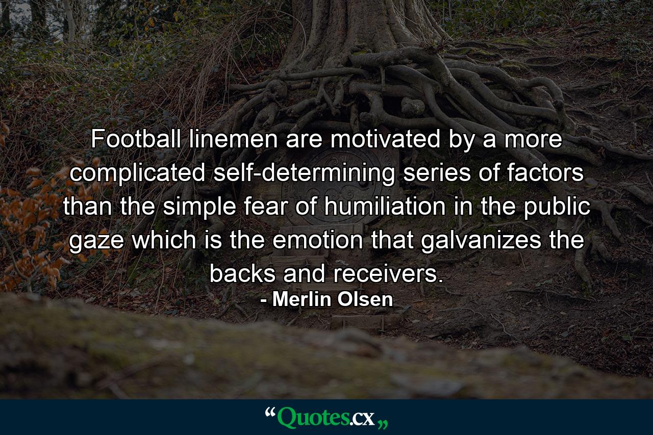 Football linemen are motivated by a more complicated  self-determining series of factors than the simple fear of humiliation in the public gaze  which is the emotion that galvanizes the backs and receivers. - Quote by Merlin Olsen