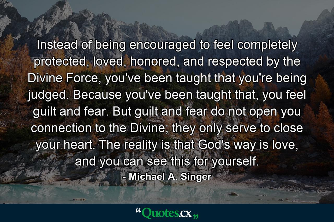 Instead of being encouraged to feel completely protected, loved, honored, and respected by the Divine Force, you've been taught that you're being judged. Because you've been taught that, you feel guilt and fear. But guilt and fear do not open you connection to the Divine; they only serve to close your heart. The reality is that God's way is love, and you can see this for yourself. - Quote by Michael A. Singer