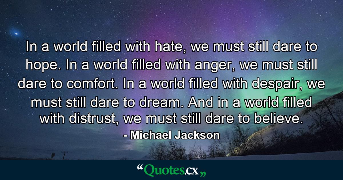 In a world filled with hate, we must still dare to hope. In a world filled with anger, we must still dare to comfort. In a world filled with despair, we must still dare to dream. And in a world filled with distrust, we must still dare to believe. - Quote by Michael Jackson