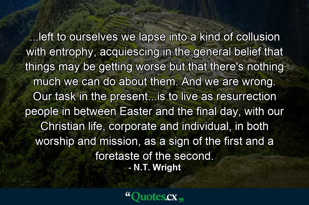 ...left to ourselves we lapse into a kind of collusion with entrophy, acquiescing in the general belief that things may be getting worse but that there's nothing much we can do about them. And we are wrong. Our task in the present...is to live as resurrection people in between Easter and the final day, with our Christian life, corporate and individual, in both worship and mission, as a sign of the first and a foretaste of the second. - Quote by N.T. Wright