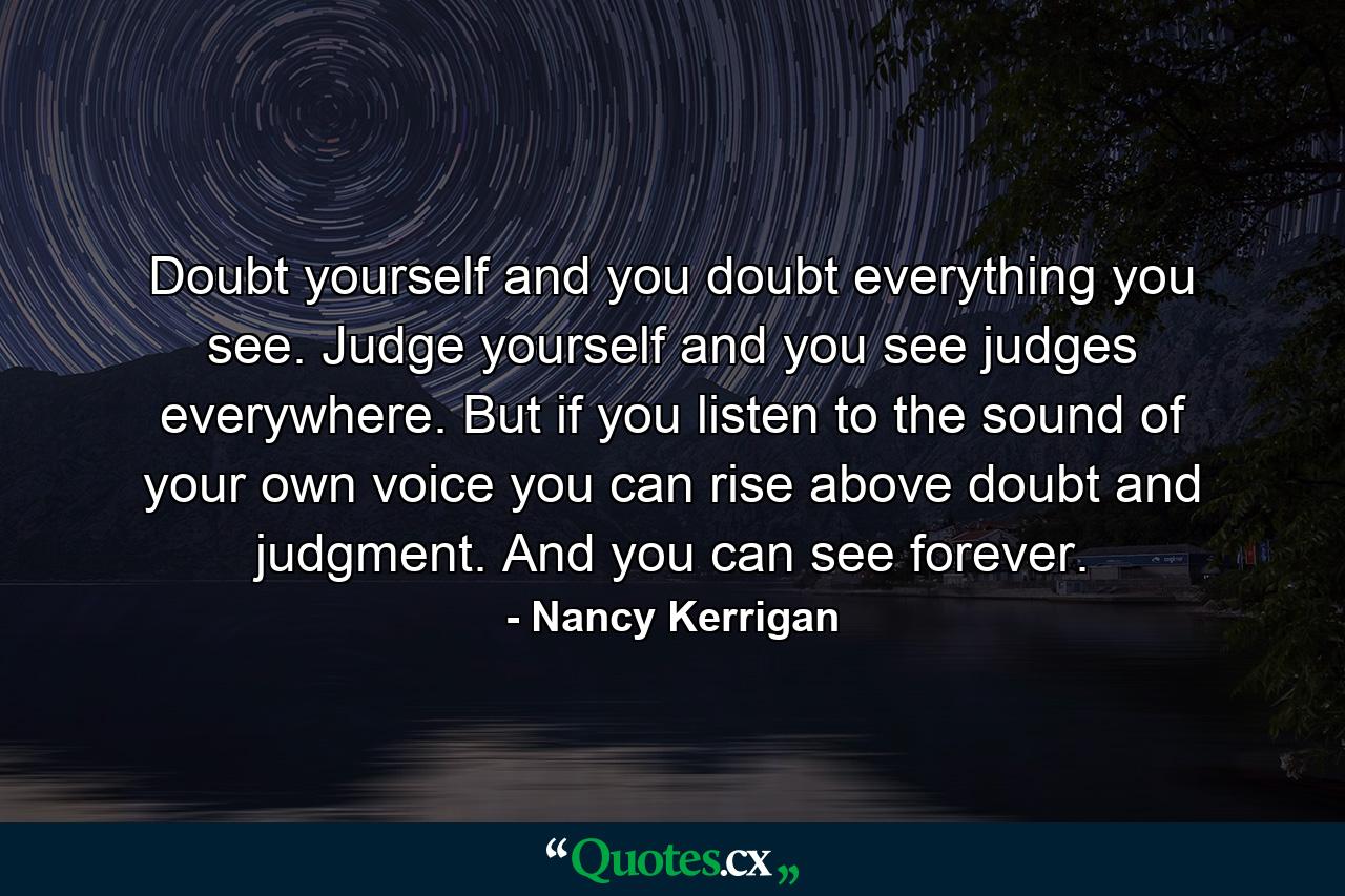 Doubt yourself and you doubt everything you see. Judge yourself and you see judges everywhere. But if you listen to the sound of your own voice  you can rise above doubt and judgment. And you can see forever. - Quote by Nancy Kerrigan