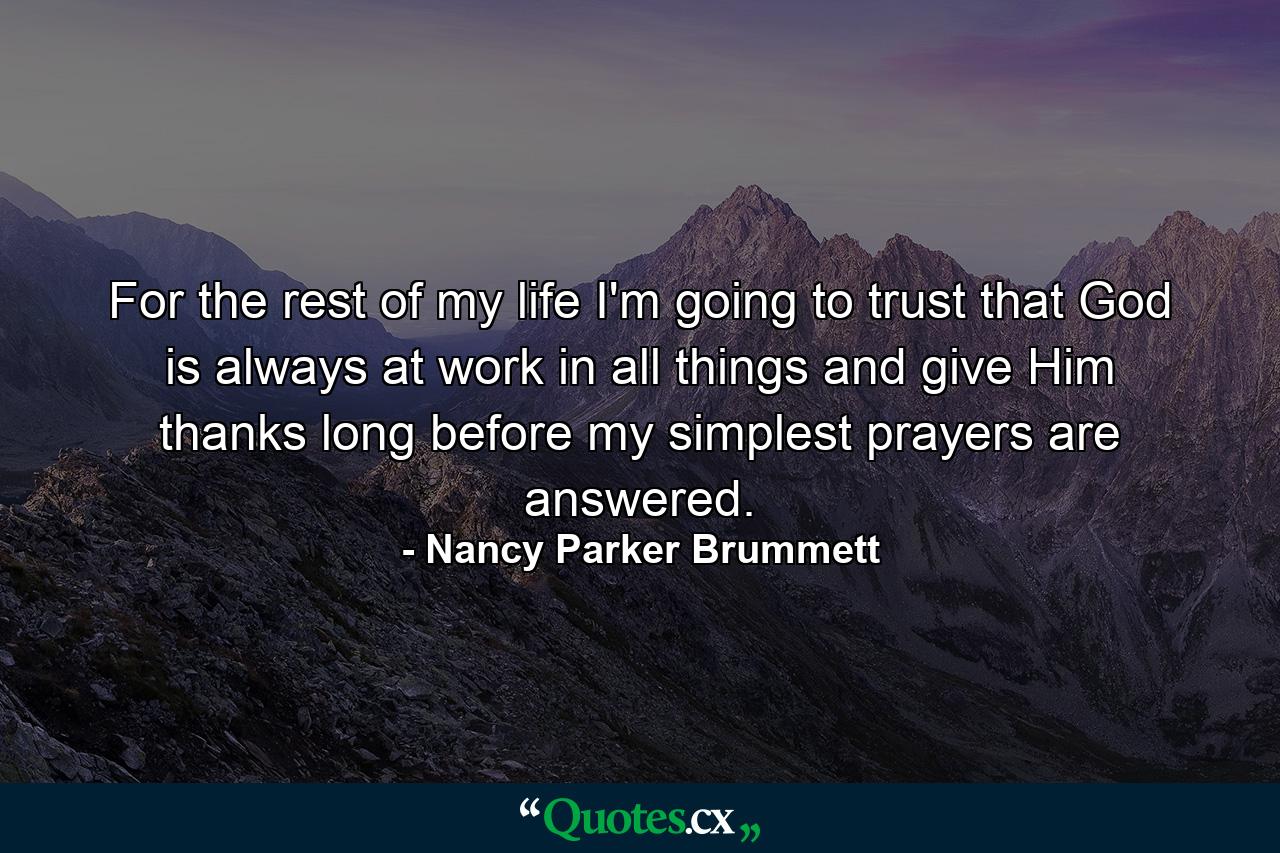 For the rest of my life I'm going to trust that God is always at work in all things  and give Him thanks long before my simplest prayers are answered. - Quote by Nancy Parker Brummett