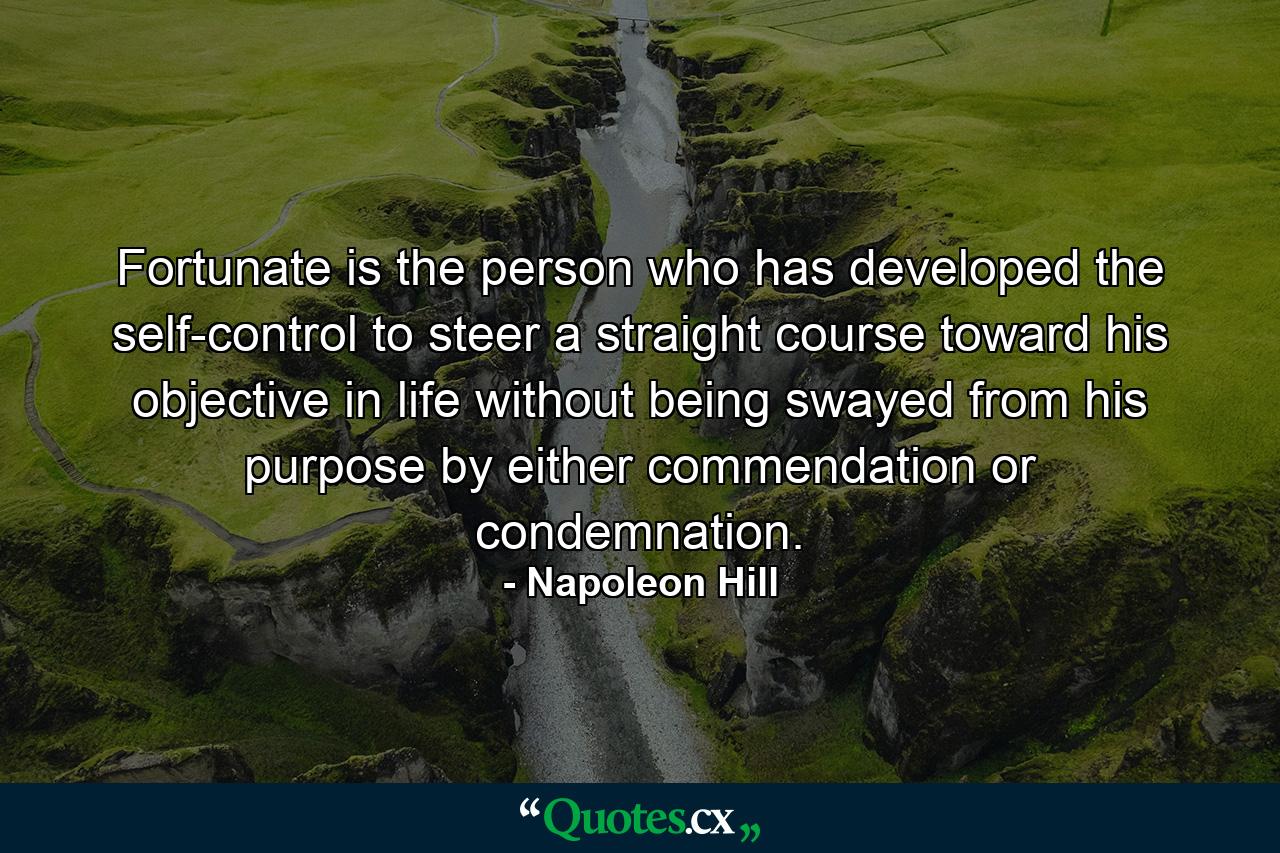 Fortunate is the person who has developed the self-control to steer a straight course toward his objective in life  without being swayed from his purpose by either commendation or condemnation. - Quote by Napoleon Hill