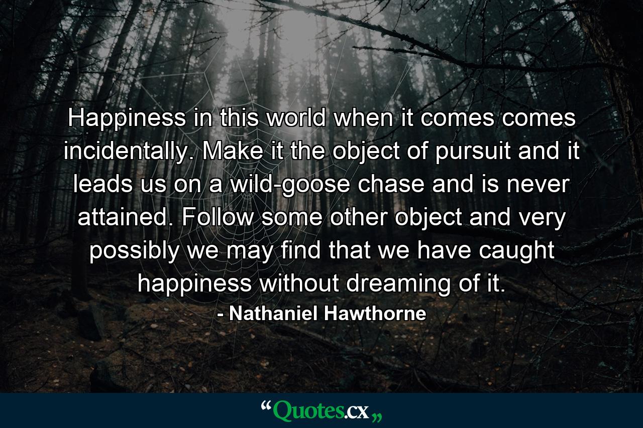 Happiness in this world  when it comes  comes incidentally. Make it the object of pursuit  and it leads us on a wild-goose chase  and is never attained. Follow some other object  and very possibly we may find that we have caught happiness without dreaming of it. - Quote by Nathaniel Hawthorne