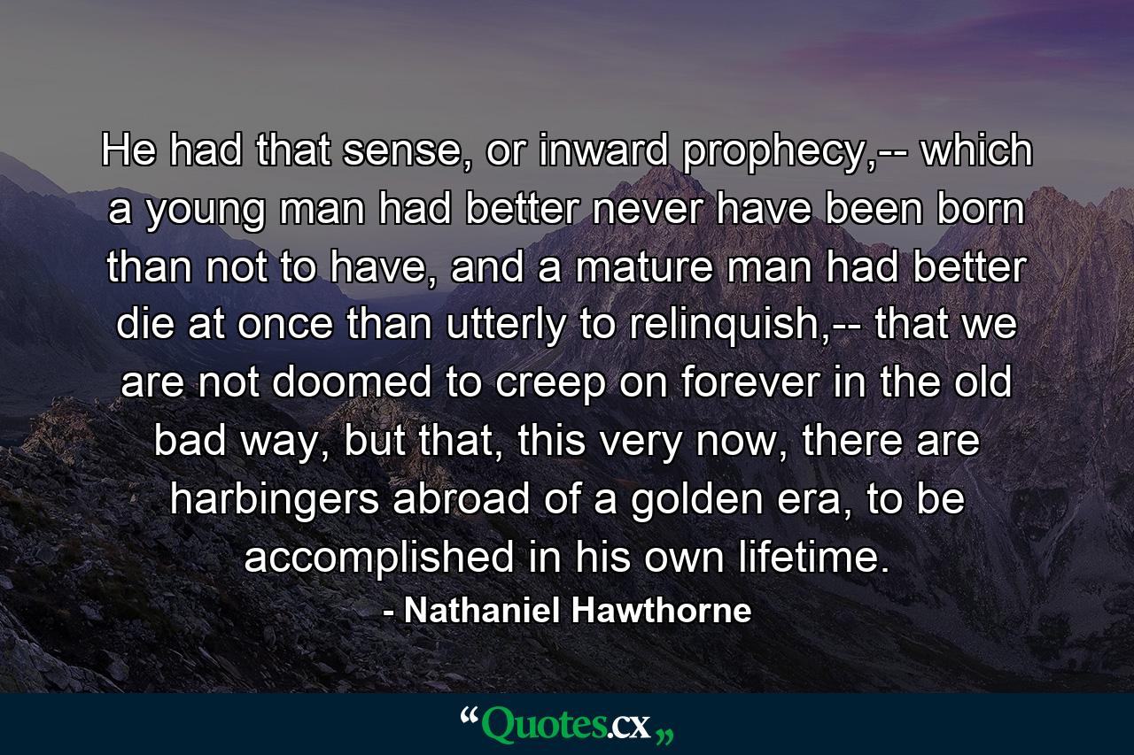 He had that sense, or inward prophecy,-- which a young man had better never have been born than not to have, and a mature man had better die at once than utterly to relinquish,-- that we are not doomed to creep on forever in the old bad way, but that, this very now, there are harbingers abroad of a golden era, to be accomplished in his own lifetime. - Quote by Nathaniel Hawthorne