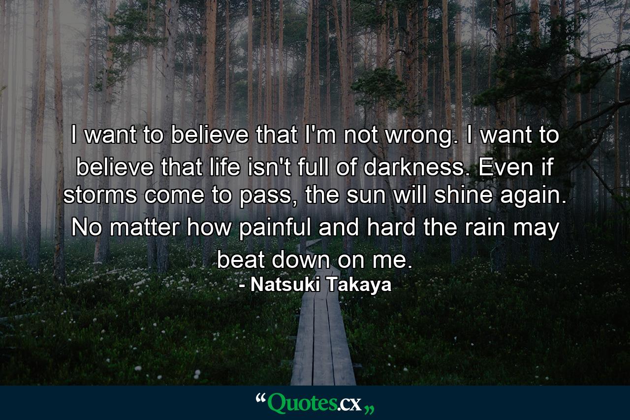 I want to believe that I'm not wrong. I want to believe that life isn't full of darkness. Even if storms come to pass, the sun will shine again. No matter how painful and hard the rain may beat down on me. - Quote by Natsuki Takaya