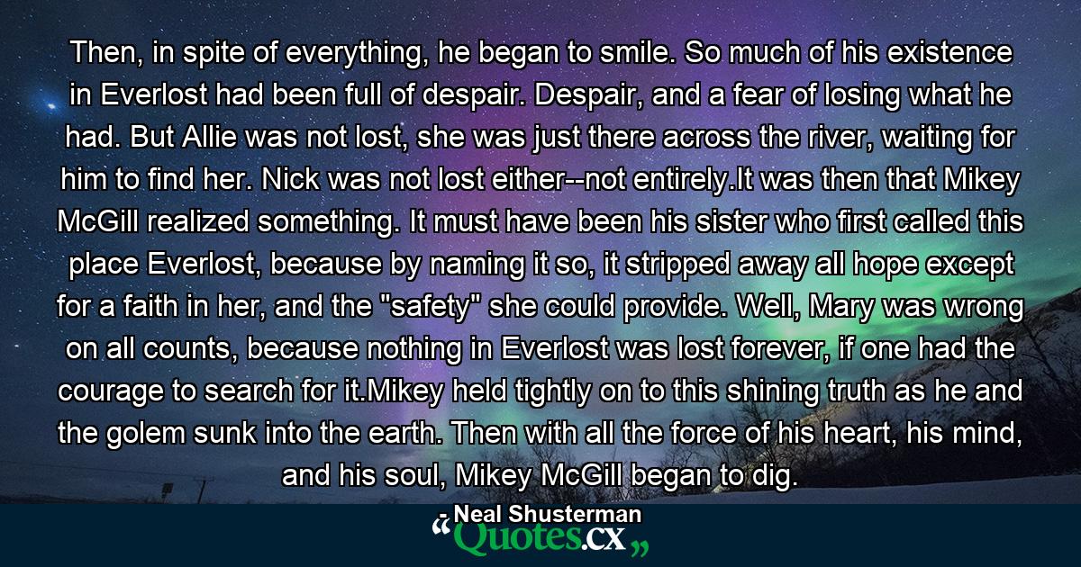 Then, in spite of everything, he began to smile. So much of his existence in Everlost had been full of despair. Despair, and a fear of losing what he had. But Allie was not lost, she was just there across the river, waiting for him to find her. Nick was not lost either--not entirely.It was then that Mikey McGill realized something. It must have been his sister who first called this place Everlost, because by naming it so, it stripped away all hope except for a faith in her, and the 