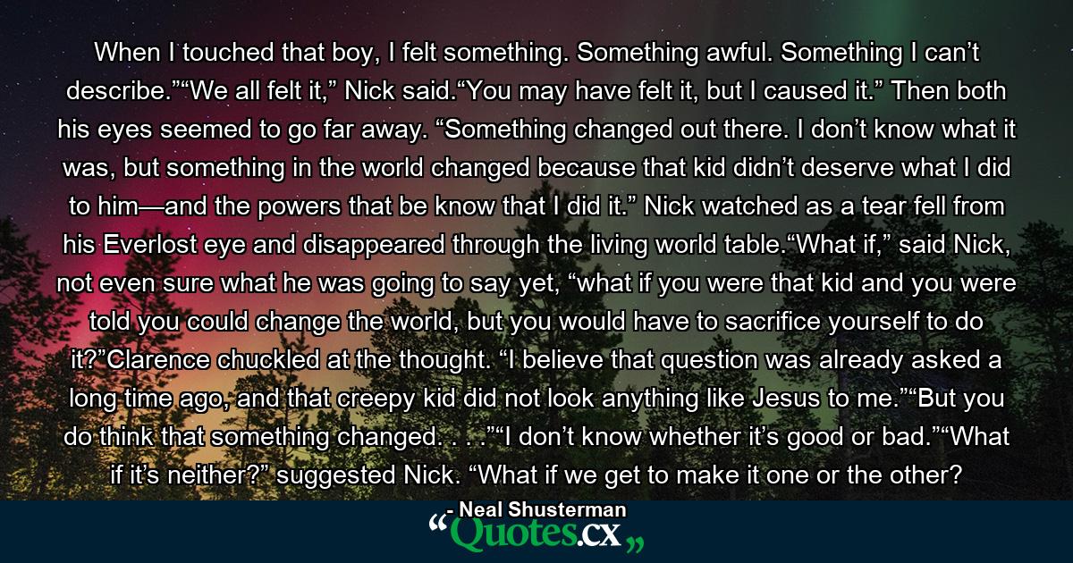 When I touched that boy, I felt something. Something awful. Something I can’t describe.”“We all felt it,” Nick said.“You may have felt it, but I caused it.” Then both his eyes seemed to go far away. “Something changed out there. I don’t know what it was, but something in the world changed because that kid didn’t deserve what I did to him—and the powers that be know that I did it.” Nick watched as a tear fell from his Everlost eye and disappeared through the living world table.“What if,” said Nick, not even sure what he was going to say yet, “what if you were that kid and you were told you could change the world, but you would have to sacrifice yourself to do it?”Clarence chuckled at the thought. “I believe that question was already asked a long time ago, and that creepy kid did not look anything like Jesus to me.”“But you do think that something changed. . . .”“I don’t know whether it’s good or bad.”“What if it’s neither?” suggested Nick. “What if we get to make it one or the other? - Quote by Neal Shusterman