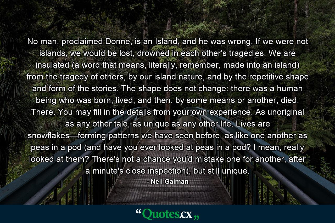 No man, proclaimed Donne, is an Island, and he was wrong. If we were not islands, we would be lost, drowned in each other's tragedies. We are insulated (a word that means, literally, remember, made into an island) from the tragedy of others, by our island nature, and by the repetitive shape and form of the stories. The shape does not change: there was a human being who was born, lived, and then, by some means or another, died. There. You may fill in the details from your own experience. As unoriginal as any other tale, as unique as any other life. Lives are snowflakes—forming patterns we have seen before, as like one another as peas in a pod (and have you ever looked at peas in a pod? I mean, really looked at them? There's not a chance you'd mistake one for another, after a minute's close inspection), but still unique. - Quote by Neil Gaiman