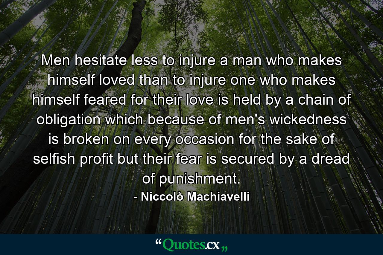 Men hesitate less to injure a man who makes himself loved than to injure one who makes himself feared  for their love is held by a chain of obligation which  because of men's wickedness  is broken on every occasion for the sake of selfish profit  but their fear is secured by a dread of punishment. - Quote by Niccolò Machiavelli