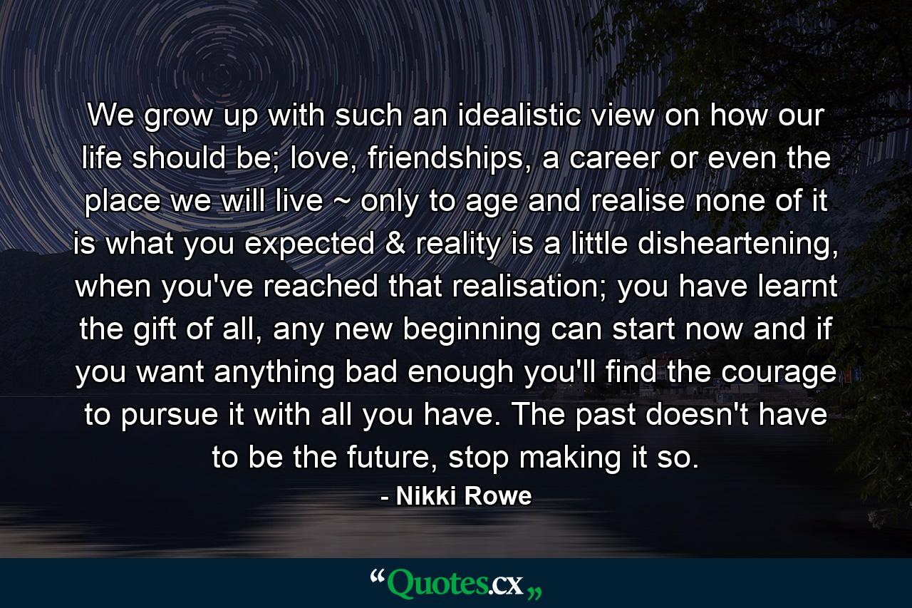 We grow up with such an idealistic view on how our life should be; love, friendships, a career or even the place we will live ~ only to age and realise none of it is what you expected & reality is a little disheartening, when you've reached that realisation; you have learnt the gift of all, any new beginning can start now and if you want anything bad enough you'll find the courage to pursue it with all you have. The past doesn't have to be the future, stop making it so. - Quote by Nikki Rowe