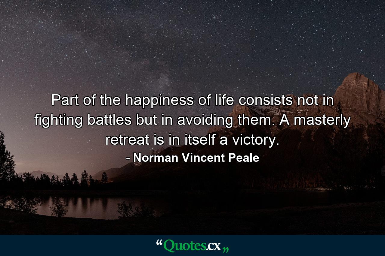 Part of the happiness of life consists not in fighting battles  but in avoiding them. A masterly retreat is in itself a victory. - Quote by Norman Vincent Peale