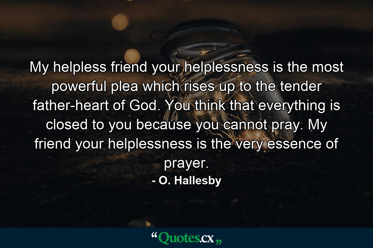 My helpless friend  your helplessness is the most powerful plea which rises up to the tender father-heart of God. You think that everything is closed to you because you cannot pray. My friend  your helplessness is the very essence of prayer. - Quote by O. Hallesby