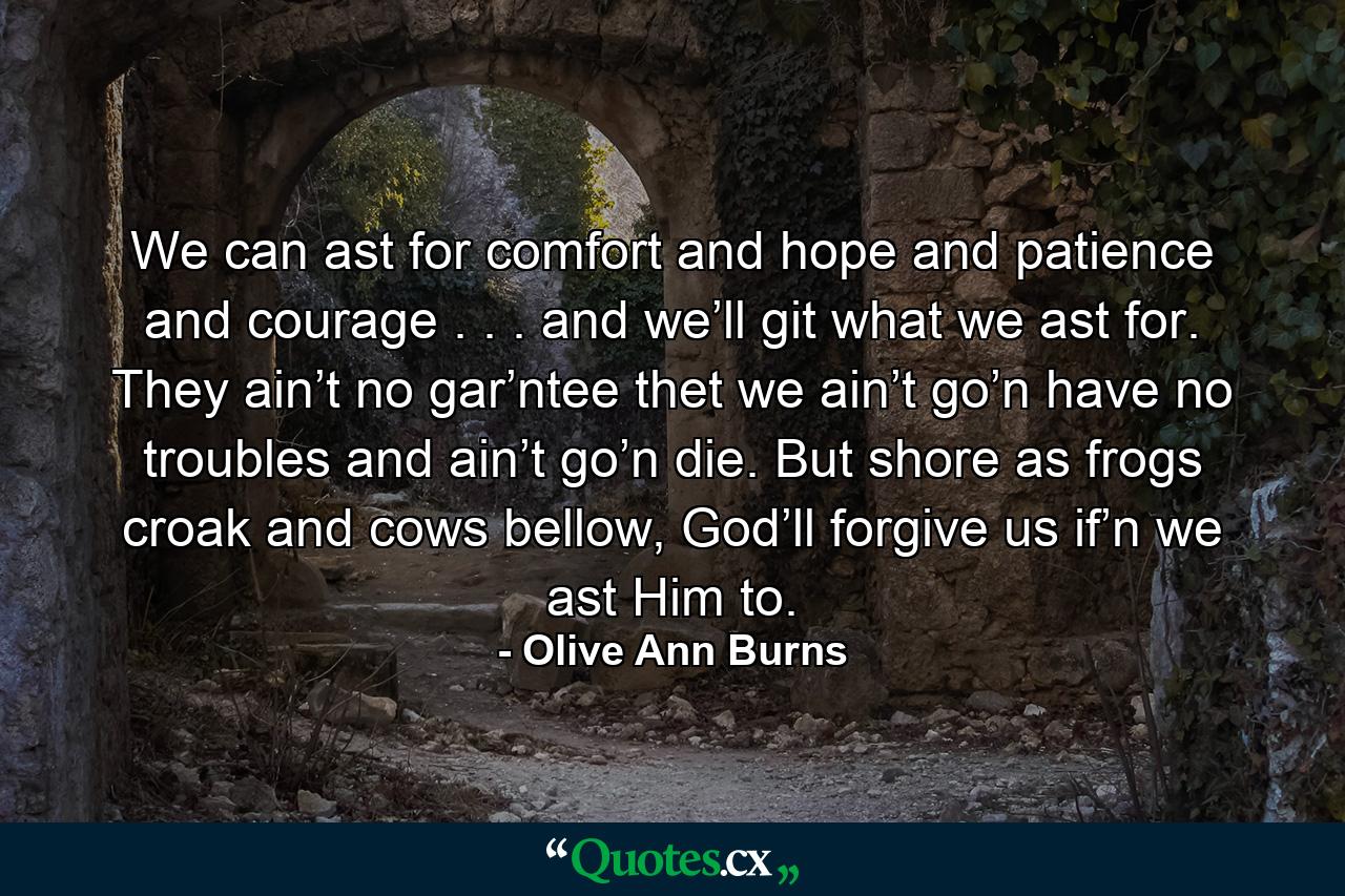 We can ast for comfort and hope and patience and courage . . . and we’ll git what we ast for. They ain’t no gar’ntee thet we ain’t go’n have no troubles and ain’t go’n die. But shore as frogs croak and cows bellow, God’ll forgive us if’n we ast Him to. - Quote by Olive Ann Burns