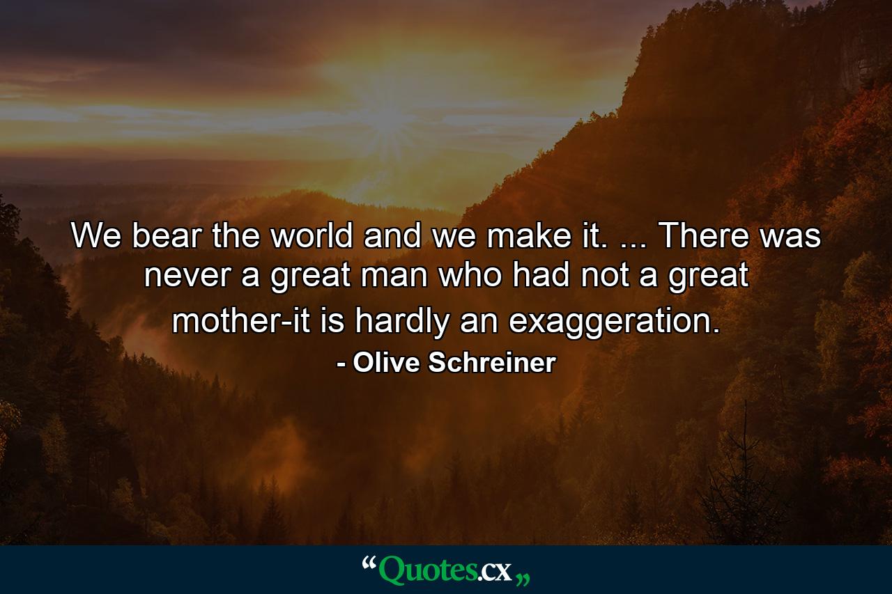 We bear the world and we make it. ... There was never a great man who had not a great mother-it is hardly an exaggeration. - Quote by Olive Schreiner