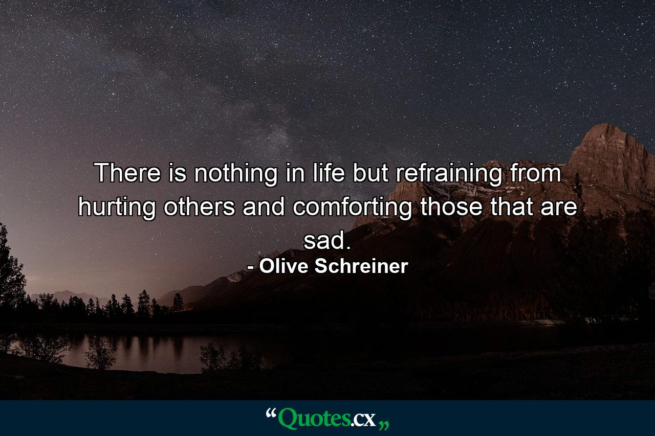 There is nothing in life but refraining from hurting others  and comforting those that are sad. - Quote by Olive Schreiner