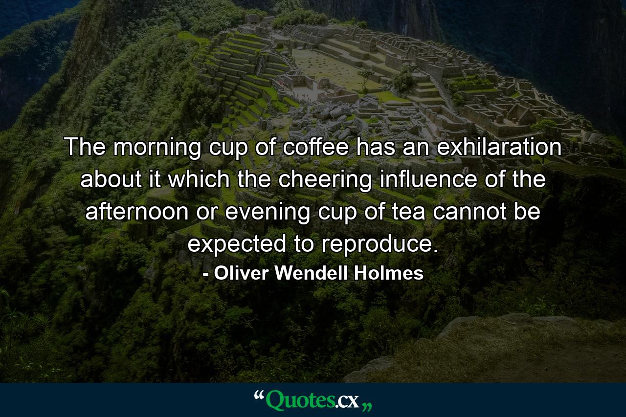 The morning cup of coffee has an exhilaration about it which the cheering influence of the afternoon or evening cup of tea cannot be expected to reproduce. - Quote by Oliver Wendell Holmes